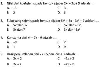 Nilai dari koefisien x pada bentuk aljabar 2x^2-3x+5 adalah ....
A. -3 C. 3
B. 2 D. 5
3. Suku yang sejenis pada bentuk aljabar 5x^2+3x-3x^2+7 adalah ....
A. 5x^2dan3x C. 5x^2 dan -3x^2
B. 3* dan7 D. 3* d an -3x^2
4. Konstanta dari x^2+7x-9 adalah ....
A. -9 C. 7
B. 1 D. 9
5. Hasil penjumlahan dari 7x-5 dan -9x+3 adalah ....
A. 2x+2 C. -2x+2
D.
B. 2x-2 -2x-2