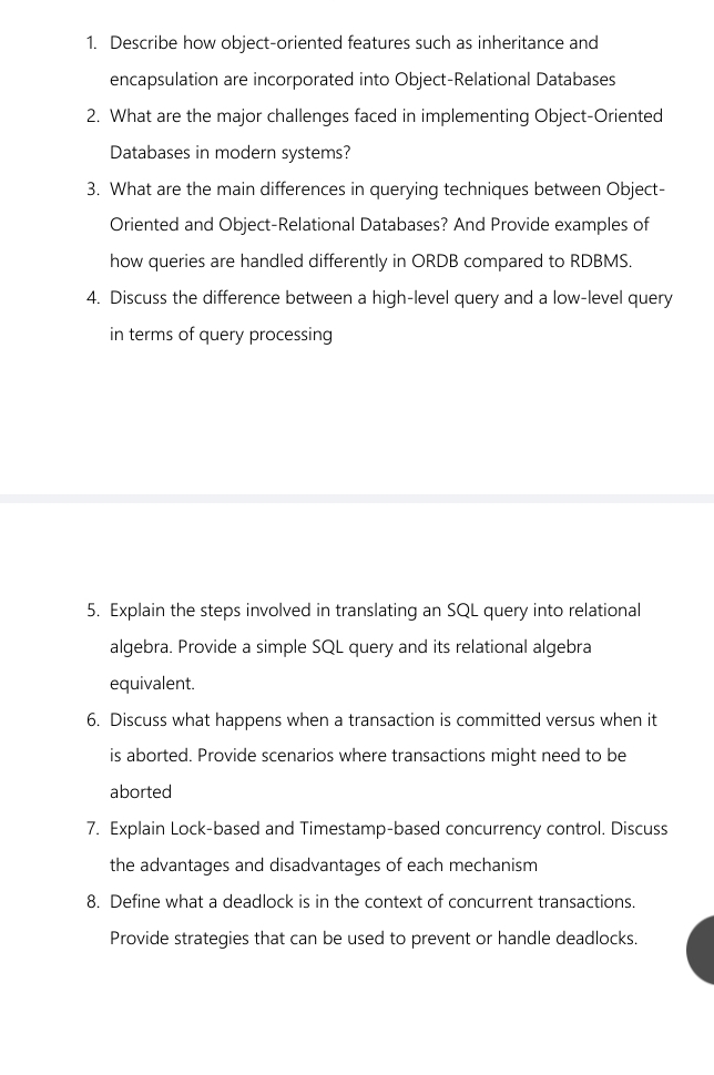 Describe how object-oriented features such as inheritance and 
encapsulation are incorporated into Object-Relational Databases 
2. What are the major challenges faced in implementing Object-Oriented 
Databases in modern systems? 
3. What are the main differences in querying techniques between Object- 
Oriented and Object-Relational Databases? And Provide examples of 
how queries are handled differently in ORDB compared to RDBMS. 
4. Discuss the difference between a high-level query and a low-level query 
in terms of query processing 
5. Explain the steps involved in translating an SQL query into relational 
algebra. Provide a simple SQL query and its relational algebra 
equivalent. 
6. Discuss what happens when a transaction is committed versus when it 
is aborted. Provide scenarios where transactions might need to be 
aborted 
7. Explain Lock-based and Timestamp-based concurrency control. Discuss 
the advantages and disadvantages of each mechanism 
8. Define what a deadlock is in the context of concurrent transactions. 
Provide strategies that can be used to prevent or handle deadlocks.