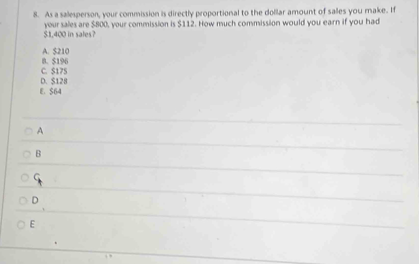 As a salesperson, your commission is directly proportional to the dollar amount of sales you make. If
your sales are $800, your commission is $112. How much commission would you earn if you had
$1.400 in sales?
A. S210
B. $196
C. S175
D. $128
E、 $64
A
B
G
D
E