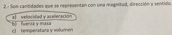 2.- Son cantidades que se representan con una magnitud, dirección y sentido.
a) velocidad y aceleración
b) fuerza y masa
c) temperatura y volumen