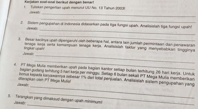 Kerjakan soal-soal berikut dengan benar! 
1. Tuliskan pengertian upah menurut UU No. 13 Tahun 2003! 
Jawab:_ 
_ 
2. Sistem pengupahan di Indonesia didasarkan pada tiga fungsi upah. Analisislah tiga fungsi upah! 
Jawab: 
_ 
_ 
3. Besar kecilnya upah dipengaruhi oleh beberapa hal, antara lain jumlah permintaan dan penawaran 
tenaga kerja serta kemampuan tenaga kerja. Analisislah faktor yang menyebabkan tingginya 
tingkat upah! 
Jawab: 
_ 
_ 
4. PT Mega Mulia memberikan upah pada bagian kantor setiap bulan terhitung 26 hari kerja. Untuk 
bagian gudang terhitung 5 hari kerja per minggu. Setiap 6 bulan sekali PT Mega Mulia memberikan 
bonus kepada karyawannya sebesar 1% dari total penjualan. Analisislah sistem pengupahan yang 
diterapkan oleh PT Mega Mulia! 
_ 
Jawab: 
_ 
_ 
5. Terangkan yang dimaksud dengan upah minimum! 
Jawab: