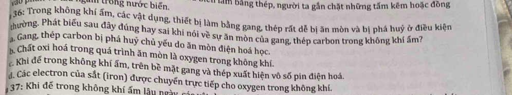 ngàn trong nước biến. cn làm bằng thép, người ta gắn chặt những tấm kẽm hoặc đồng
36: Trong không khí ấm, các vật dụng, thiết bị làm bằng gang, thép rất dễ bị ăn mòn và bị phá huý ở điều kiện
thường. Phát biểu sau đây đúng hay sai khi nói về sự ăn mòn của gang, thép carbon trong không khí ẩm?
a. Gang, thép carbon bị phá huỷ chủ yếu do ăn mòn điện hoá học.
b. Chất oxi hoá trong quá trình ăn mòn là oxygen trong không khí.
Khi đế trong không khí ấm, trên bề mặt gang và thép xuất hiện vô số pin điện hoá.
d. Các electron của sắt (iron) được chuyển trực tiếp cho oxygen trong không khí.
37: Khi để trong không khí ẩm lâu ngày