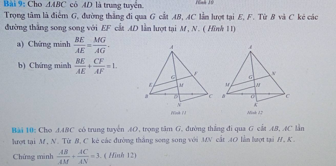 Cho △ ABC có AD là trung tuyến. Hình 10 
Trọng tâm là điểm G, đường thắng đi qua G cắt AB, AC lần lượt tại E, F. Từ B và C kẻ các 
đường thăng song song với EF cắt AD lần lượt tại M, N. ( Hình 11) 
a) Chứng minh  BE/AE = MG/AG . 
b) Chứng minh  BE/AE + CF/AF =1. 
Hình 1 1 Hình 12 
Bài 10: Cho △ ABC có trung tuyến AO, trọng tâm G, đường thắng đi qua G cắt AB, AC lần 
lượt tại M, N. Từ B, C kẻ các đường thắng song song với MN cắt AO lần lượt tại H, K. 
Chứng minh  AB/AM + AC/AN =3. ( Hình 12)