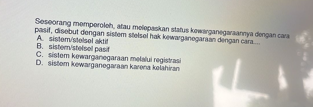 Seseorang memperoleh, atau melepaskan status kewarganegaraannya dengan cara
pasif, disebut dengan sistem stelsel hak kewarganegaraan dengan cara....
A. sistem/stelsel aktif
B. sistem/stelsel pasif
C. sistem kewarganegaraan melalui registrasi
D. sistem kewarganegaraan karena kelahiran