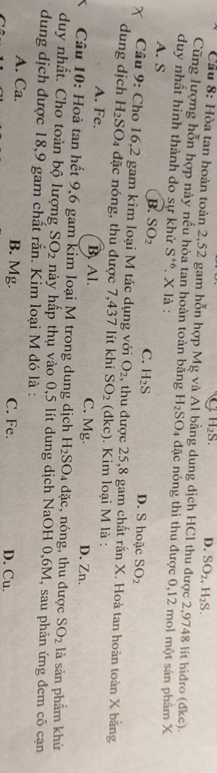 H_2S.
D. SO_2, H_2S. 
Cầu 8: Hòa tan hoàn toàn 2,52 gam hỗn hợp Mg và Al bằng dung dịch HCl thu được 2,9748 lít hiđro (dkc).
Cũng lượng hỗn hợp này nếu hòa tan hoàn toàn bằng H_2SO đặc nóng thì thu được 0,12 mol một sản phẩm X
duy nhất hình thành do sự khử S^(+6). X là :
B. SO_2
A. S D. S hoặc SO_2
C. H_2S
Câu 9: Cho 16, 2 gam kim loại M tác dụng với O_2 , thu được 25,8 gam chất rắn X. Hoà tan hoàn toàn X bằng
dung dịch H_2 SO4 đặc nóng, thu được 7,437 lít khí SO_2 (dkc). Kim loại M là :
A. Fe. B. Al. C. Mg. D. Zn.
Câu 10: Hoà tan hết 9,6 gam kim loại M trong dung dịch H_2SO_4dac , nóng, thu được SO_2 là sản phẩm khử
duy nhất. Cho toàn bộ lượng SO_2 hày hấp thụ vào 0,5 lít dung dịch NaOH 0, 6M, sau phản ứng đem cô cạn
dung dịch được 18, 9 gam chất rắn. Kim loại M đó là :
A. Ca. B. Mg. D. Cu.
C. Fe.