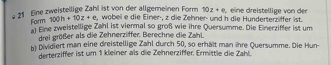 Eine zweistellige Zahl ist von der allgemeinen Form 10z+e , eine dreistellige von der 
Form 100h+10z+e , wobei e die Einer-, z die Zehner- und h die Hunderterziffer ist. 
a) Eine zweistellige Zahl ist viermal so groß wie ihre Quersumme. Die Einerziffer ist um 
drei größer als die Zehnerziffer. Berechne die Zahl. 
b) Dividiert man eine dreistellige Zahl durch 50, so erhält man ihre Quersumme. Die Hun- 
derterziffer ist um 1 kleiner als die Zehnerziffer. Ermittle die Zahl.