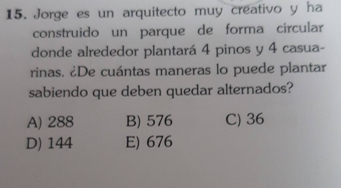 Jorge es un arquitecto muy creativo y ha
construido un parque de forma circular
donde alrededor plantará 4 pinos y 4 casua-
rinas. ¿De cuántas maneras lo puede plantar
sabiendo que deben quedar alternados?
A) 288 B) 576 C) 36
D) 144 E) 676