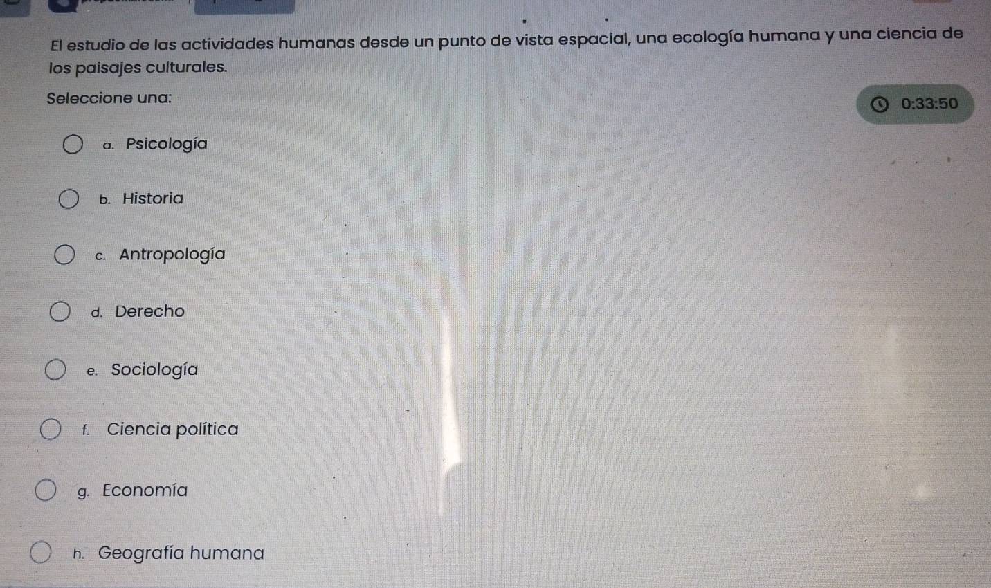 El estudio de las actividades humanas desde un punto de vista espacial, una ecología humana y una ciencia de
los paisajes culturales.
Seleccione una:
0:33:50
a. Psicología
b. Historia
c. Antropología
d. Derecho
e. Sociología
f. Ciencia política
g. Economía
h. Geografía humana