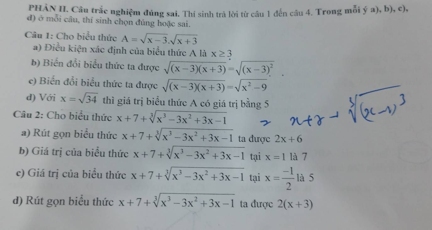 PHẢN II. Câu trắc nghiệm đúng sai. Thí sinh trả lời từ câu 1 đến câu 4. Trong mỗi ý a), b), c), 
d) ở mỗi câu, thí sinh chọn đúng hoặc sai. 
Câu 1: Cho biểu thức A=sqrt(x-3).sqrt(x+3)
a) Điều kiện xác định của biểu thức A là x≥ 3
b) Biến đổi biểu thức ta được sqrt((x-3)(x+3))=sqrt((x-3)^2)
c) Biến đổi biểu thức ta được sqrt((x-3)(x+3))=sqrt(x^2-9)
d) Với x=sqrt(34) thì giá trị biểu thức A có giá trị bằng 5 
Câu 2: Cho biểu thức x+7+sqrt[3](x^3-3x^2+3x-1)
a) Rút gọn biểu thức x+7+sqrt[3](x^3-3x^2+3x-1) ta được 2x+6
b) Giá trị của biểu thức x+7+sqrt[3](x^3-3x^2+3x-1) tại x=1 là 7 
c) Giá trị của biểu thức x+7+sqrt[3](x^3-3x^2+3x-1) tại x= (-1)/2  là 5 
d) Rút gọn biểu thức x+7+sqrt[3](x^3-3x^2+3x-1) ta được 2(x+3)