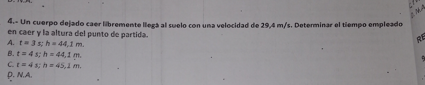 A
4.- Un cuerpo dejado caer libremente llegá al suelo con una velocidad de 29,4 m/s. Determinar el tiempo empleado
en caer y la altura del punto de partida.
A. t=3s; h=44,1m. 
RE
B. t=4s; h=44,1m. 
9
C. t=4s; h=45,1m.
D. N.A.