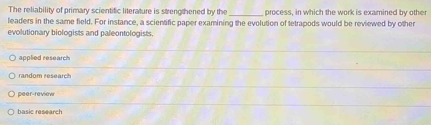 The reliability of primary scientific literature is strengthened by the_ process, in which the work is examined by other
leaders in the same field. For instance, a scientific paper examining the evolution of tetrapods would be reviewed by other
evolutionary biologists and paleontologists.
applied research
random research
peer-review
basic research