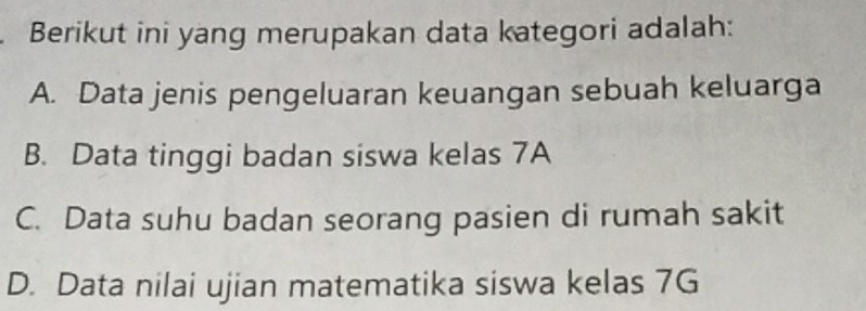 Berikut ini yang merupakan data kategori adalah:
A. Data jenis pengeluaran keuangan sebuah keluarga
B. Data tinggi badan siswa kelas 7A
C. Data suhu badan seorang pasien di rumah sakit
D. Data nilai ujian matematika siswa kelas 7G