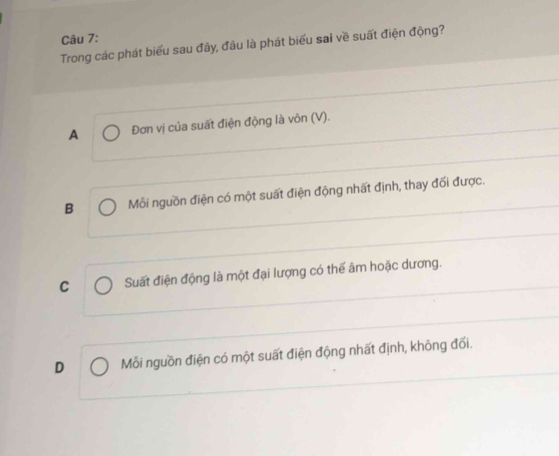 Trong các phát biểu sau đây, đầu là phát biểu sai về suất điện động?
A Đơn vị của suất điện động là vôn (V).
B Mỗi nguồn điện có một suất điện động nhất định, thay đối được.
C Suất điện động là một đại lượng có thể âm hoặc dương.
D Mỗi nguồn điện có một suất điện động nhất định, không đối.