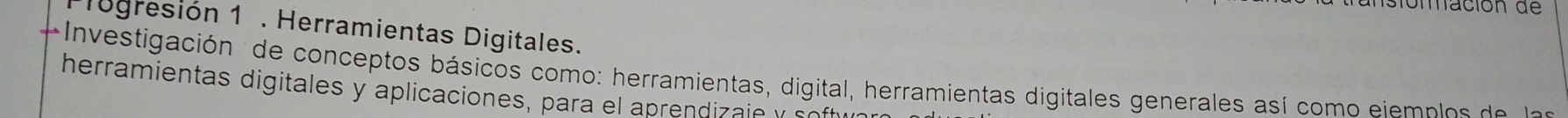 ación d e 
logresión 1 . Herramientas Digitales. 
Investigación de conceptos básicos como: herramientas, digital, herramientas digitales generales así com o eiem p o d 
herramientas digitales y aplicaciones, para el aprendizaie y so