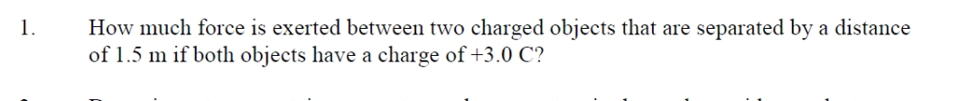 How much force is exerted between two charged objects that are separated by a distance 
of 1.5 m if both objects have a charge of +3.0 C?