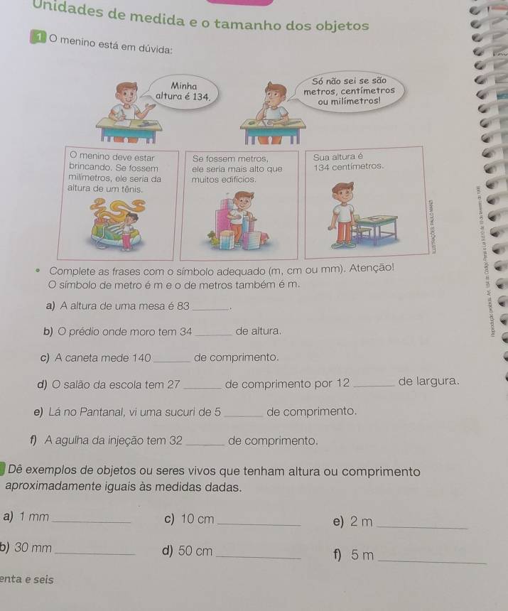 Unidades de medida e o tamanho dos objetos 
O menino está em dúvida: 
Complete as frases com o símbolo adequado (m, 
O símbolo de metro é m e o de metros também é m. 
a) A altura de uma mesa é 83 _. 
b) O prédio onde moro tem 34 _de altura. 
c) A caneta mede 140 _ de comprimento. 
d) O salão da escola tem 27 _de comprimento por 12 _de largura. 
e) Lá no Pantanal, vi uma sucuri de 5 _ de comprimento. 
f) A agulha da injeção tem 32 _de comprimento. 
Dê exemplos de objetos ou seres vivos que tenham altura ou comprimento 
aproximadamente iguais às medidas dadas. 
a) 1 mm _c) 10 cm _e) 2 m _ 
b) 30 mm _d) 50 cm _f) 5 m _ 
enta e seis