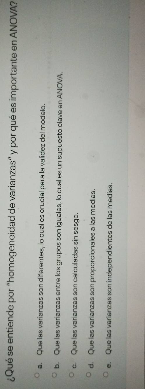 ¿Qué se entiende por “homogeneidad de varianzas” y por qué es importante en ANOVA?
a. Que las varianzas son diferentes, lo cual es crucial para la validez del modelo.
b. Que las varianzas entre los grupos son iguales, lo cual es un supuesto clave en ANOVA.
c. Que las varianzas son calculadas sin sesgo.
d. Que las varianzas son proporcionales a las medias.
e. Que las varianzas son independientes de las medias.