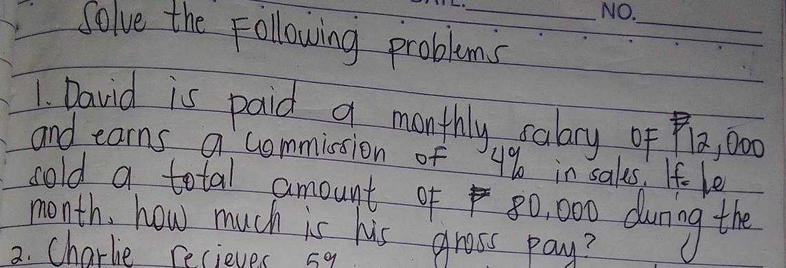 Solve the Following problems 
1. David is paid a monthly salary of Pa, 000
and earns a commission of 4% in sales. If- le 
cold a total amount of 80, 000 durng the
month, how much is his gross pay? 
2. Charlie recieves sa