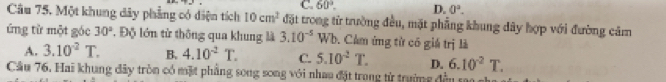 C. 60°. D. 0°. 
Câu 75. Một khung dây phẳng có diện tích 10cm^2 đặt trong từ trường đều, mặt phẳng khung dây hợp với đường cảm
ứng từ một góc 30° Độ lớn từ thông qua khung là 3.10^(-5) Wb. Cảm ứng từ có giá trị là
A. 3.10^(-2)T. B. 4.10^(-2)T. C. 5.10^2T. D. 6.10^2T. 
Cầu 76, Hai khung đây tròn có mặt phầng song song với nhau đặt trong từ trường đền sao