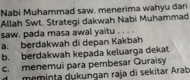 Nabi Muhammad saw. menerima wahyu dari
Allah Swt. Strategi dakwah Nabi Muhammad
saw. pada masa awal yaitu . . . .
a. berdakwah di depan Kakbah
b. berdakwah kepada keluarga dekat
c. menemui para pembesar Quraisy
d memința dukungan raja di sekitar Árab