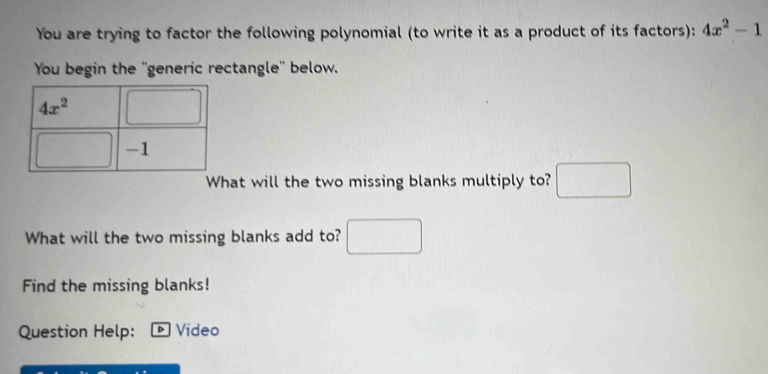 You are trying to factor the following polynomial (to write it as a product of its factors): 4x^2-1
You begin the ''generic rectangle'' below.
4x^2°
-1
What will the two missing blanks multiply to? □ 
What will the two missing blanks add to? □ 
Find the missing blanks! 
Question Help: Video