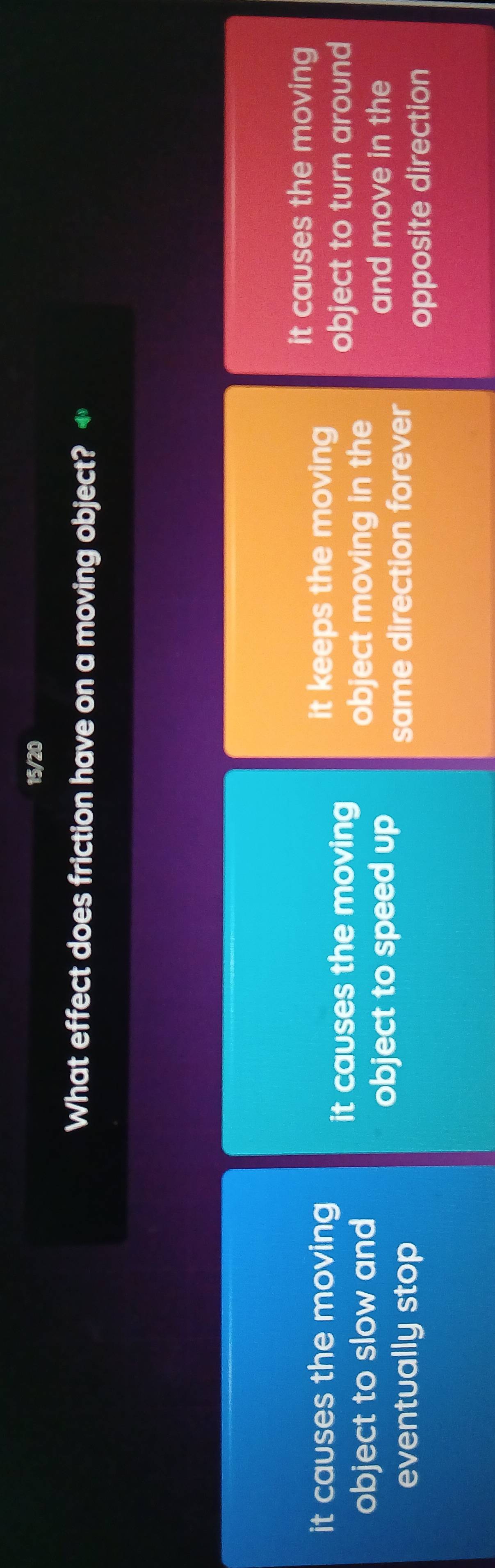 15/20
What effect does friction have on a moving object? +
it causes the moving
it causes the moving it keeps the moving
it causes the moving object to turn around
object to slow and object moving in the
object to speed up and move in the
eventually stop same direction forever
opposite direction