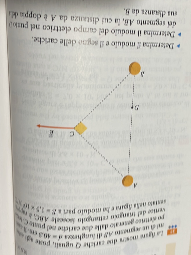 La figura mostra due cariche Q ugu 

mí dì un segmento AB di lunghezza d=40.3cm , I can 
po elettrico generato dalle due carich e n el punto tem 
vertic e trian o rettan olo iso c e a 
sentato nella figura e ha modulo pari a
E=1.5* 10^4W
Determina il modulo e il segno delle cariche. 
Determina il modulo del campo elettrico nel punto D
del segmento AB, la cui distanza da A è doppia della 
sua distanza da B.