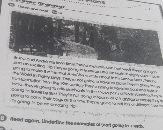 Plans 
Cóver Grammar 
A Listen and read. 
16 
Bruno and André are from Brazil. They're explorers, and next week they're going fo 
start an exciting trip.They're going to travel around the world in eighty days.They're 
going to make the trip that Jules Verne wrote about in his famous book, 'Around 
the World in Eighty Days'.They're not going to travel by plane.They're going to use 
transportation from the 19th century.They're going to travel by boat and train, in 
India, they're going to ride elephants. In the snowy parts of North America, they're 
going to travel by sled. They're not going to take a lot of luggage because they're 
going to carry their bags all the time.They're going to visit lots of different countrie 
It's going to be an amazing trip! 
8) Read again. Underline the examples of (not) going to + verb.