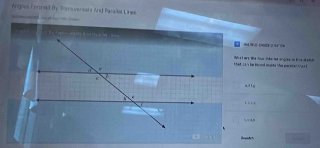 Angles Formed By Transversais And Parallel Lines
MUERIPLE -CHOSCE QUESTION
What are the four interior angles in this sketch
that can be found inside the paralial linea?
a, d, f. g
a, b, c, a
b, c. e, h
Rewatch