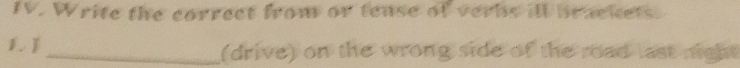 Write the correct from or tense of verbs ill brackets. 
1. _(drive) on the wrong side of the road last night