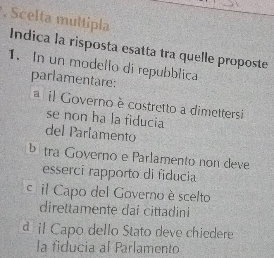 Scelta multipla
Indica la risposta esatta tra quelle proposte
1. In un modello di repubblica
parlamentare:
a il Governo è costretto a dimettersi
se non ha la fiducia
del Parlamento
b tra Governo e Parlamento non deve
esserci rapporto di fiducia
c il Capo del Governo è scelto
direttamente dai cittadini
a il Capo dello Stato deve chiedere
la fiducia al Parlamento