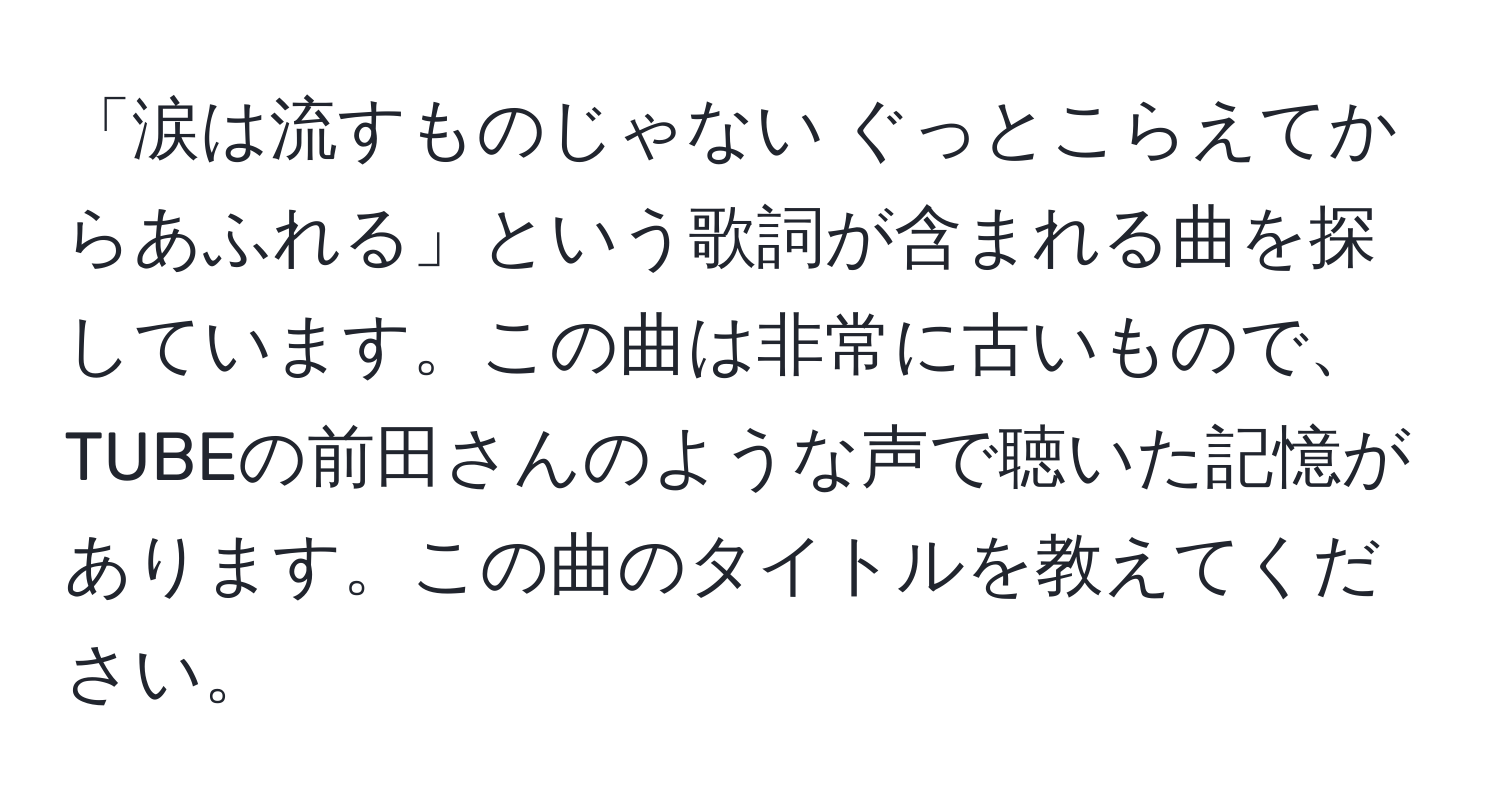 「涙は流すものじゃない ぐっとこらえてからあふれる」という歌詞が含まれる曲を探しています。この曲は非常に古いもので、TUBEの前田さんのような声で聴いた記憶があります。この曲のタイトルを教えてください。