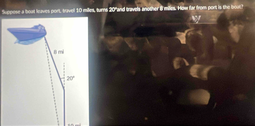 Suppose a boat leaves port, travel 10 miles, turns 20° Pand travels another 8 miles. How far from port is the boat?