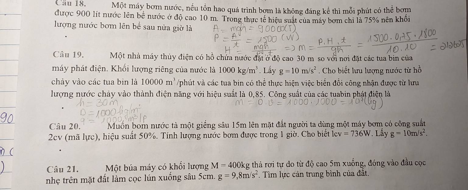 Một máy bơm nước, nếu tồn hao quá trình bơm là không đáng kể thì mỗi phút có thể bơm 
được 900 lít nước lên bề nước ở độ cao 10 m. Trong thực tế hiệu suất của máy bơm chỉ là 75% nên khối 
lượng nước bơm lên bể sau nửa giờ là 
Câu 19. Một nhà máy thủy điện có hồ chứa nước đặt ở độ cao 30 m so với nơi đặt các tua bin của 
máy phát điện. Khối lượng riêng của nước là 1000kg/m^3. Lấy g=10m/s^2. Cho biết lưu lượng nước từ hồ 
chảy vào các tua bin là 10000m^3 /phút và các tua bin có thể thực hiện việc biến đổi công nhận được từ lưu 
lượng nước chảy vào thành điện năng với hiệu suất là 0,85. Công suất của các tuabin phát điện là 
Câu 20. Muồn bom nước tà một giếng sâu 15m lên mặt đất người ta dùng một máy bơm có công suất 
2cv (mã lực), hiệu suất 50%. Tính lượng nước bơm được trong 1 giờ. Cho biết lcv =736W. Lấy g=10m/s^2. 
Câu 21. Một búa máy có khối lượng M=400kg g thả rơi tự do từ độ cao 5m xuống, đóng vào đầu cọc 
nhẹ trên mặt đất làm cọc lún xuống sâu 5cm. g=9, 8m/s^2. Tìm lực cản trung bình của đất.