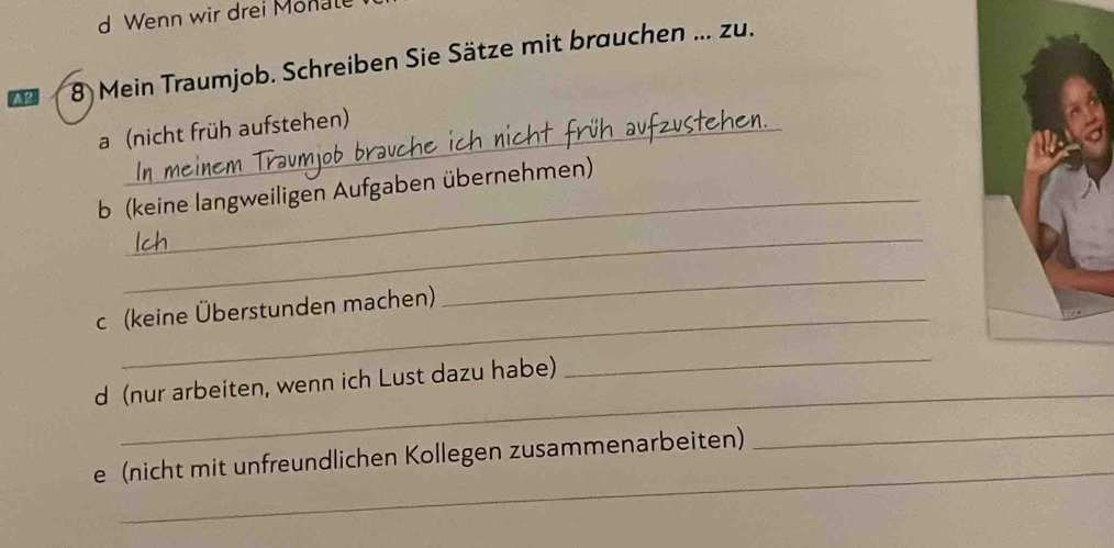 Wenn wir drei Monale 
A2 8 Mein Traumjob. Schreiben Sie Sätze mit brauchen ... zu. 
a (nicht früh aufstehen) 
_ 
b (keine langweiligen Aufgaben übernehmen) 
_ 
_ 
c (keine Überstunden machen) 
_ 
_ 
d (nur arbeiten, wenn ich Lust dazu habe) 
_ 
_ 
e (nicht mit unfreundlichen Kollegen zusammenarbeiten)_