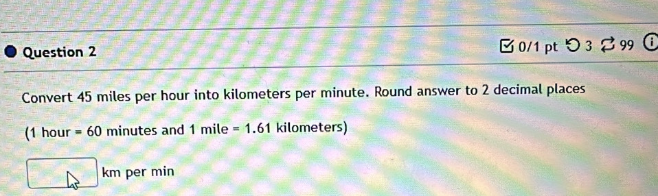 □ 0/1 pt つ 3 2 99 
Convert 45 miles per hour into kilometers per minute. Round answer to 2 decimal places 
(1 hour =60 minutes and 1mile =1.61 kilometers)
km per min