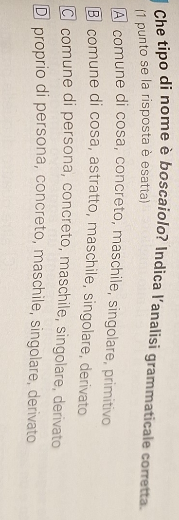 Che tipo di nome è boscaiolo? Indica l'analisi grammaticale corretta.
(1 punto se la risposta è esatta)
A comune di cosa, concreto, maschile, singolare, primitivo
③ comune di cosa, astratto, maschile, singolare, derivato
C comune di persona, concreto, maschile, singolare, derivato
D proprio di persona, concreto, maschile, singolare, derivato