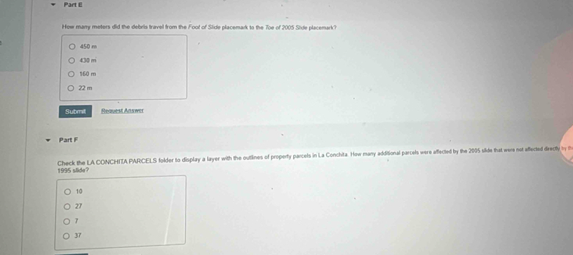 How many meters did the debris travel from the Foot of Slide placemark to the Toe of 2005 Side placemark?
450 m
430 m
160 m
22 m
Submit Request Answer
Part F
Check the LA CONCHITA PARCELS folder to display a layer with the outlines of property parcels in La Conchita. How mary additional parcels were affected by the 2005 slide that were not affected directly by th
1995 slide?
10
27
7
37