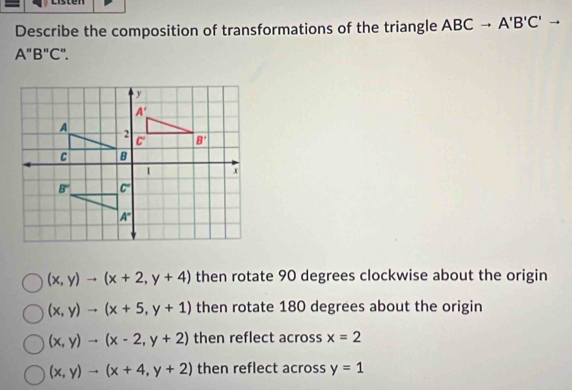 Describe the composition of transformations of the triangle ABCto A'B'C'to
A"B"C".
(x,y)to (x+2,y+4) then rotate 90 degrees clockwise about the origin
(x,y)to (x+5,y+1) then rotate 180 degrees about the origin
(x,y)to (x-2,y+2) then reflect across x=2
(x,y)to (x+4,y+2) then reflect across y=1