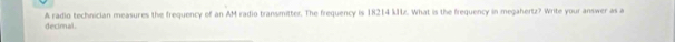 A radio technician measures the frequency of an AM radio transmitter. The frequency is 18214 kHz. What is the frequency in megahertz? Write your answer as a 
decimal .