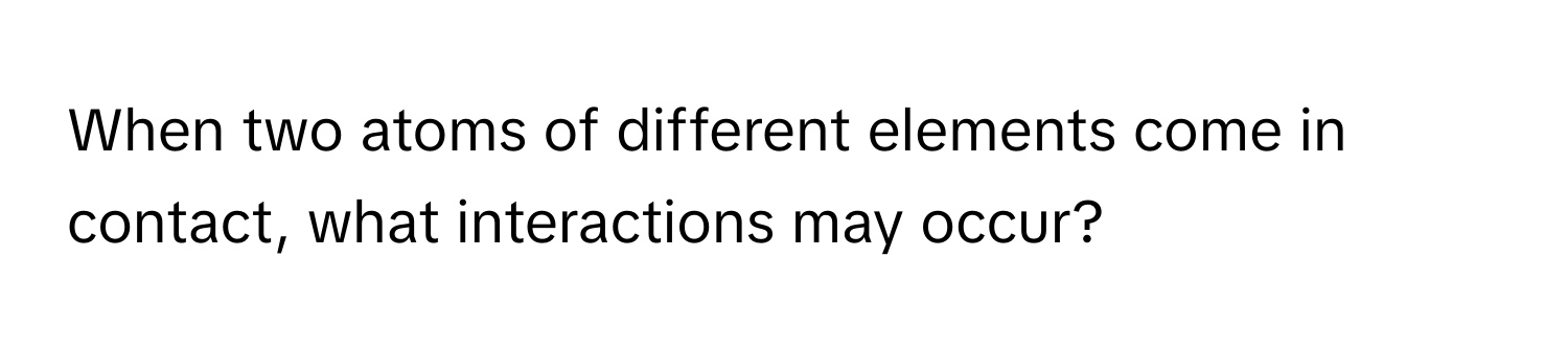 When two atoms of different elements come in contact, what interactions may occur?