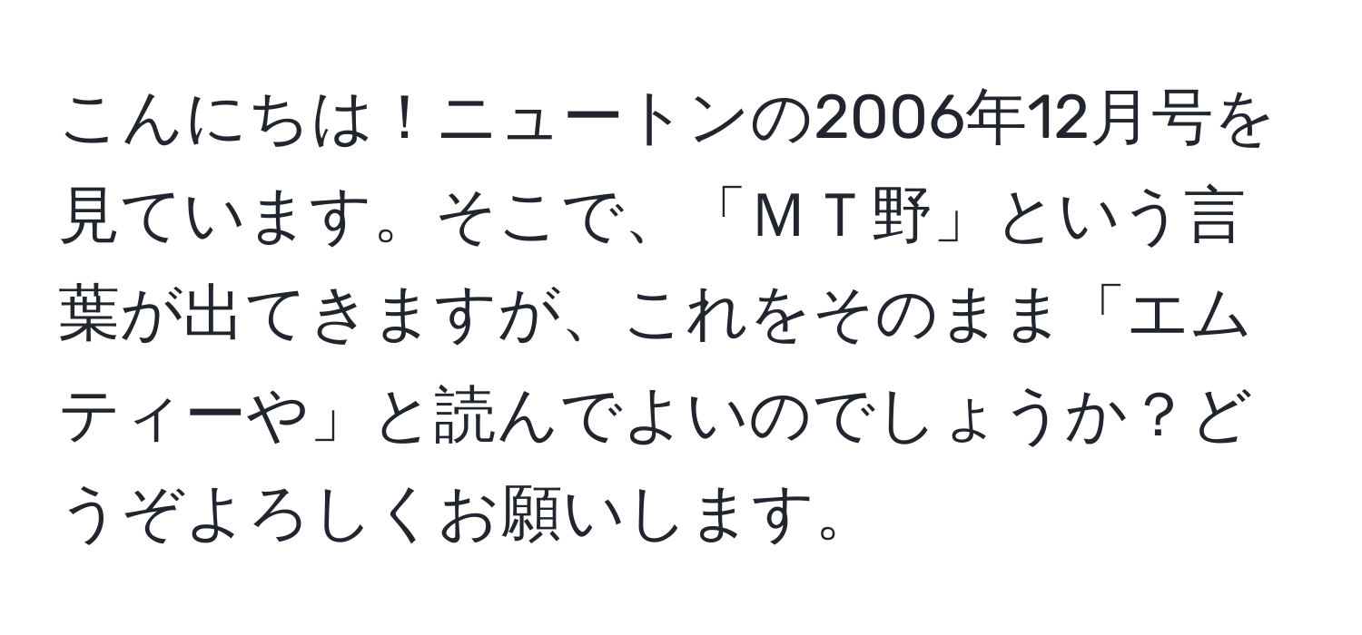 こんにちは！ニュートンの2006年12月号を見ています。そこで、「ＭＴ野」という言葉が出てきますが、これをそのまま「エムティーや」と読んでよいのでしょうか？どうぞよろしくお願いします。