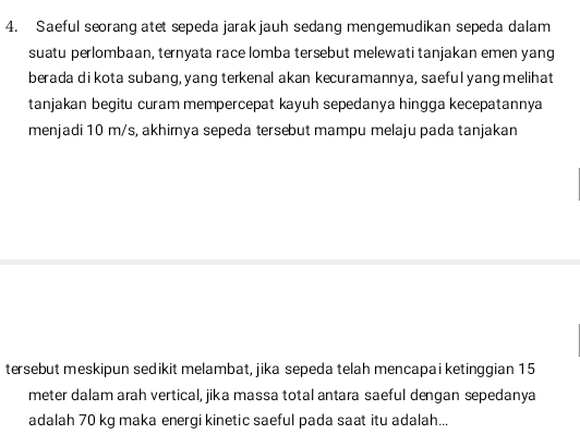 Saeful seorang atet sepeda jarakjauh sedang mengemudikan sepeda dalam 
suatu perlombaan, ternyata race lomba tersebut melewati tanjakan emen yang 
berada di kota subang, yang terkenal akan kecuramannya, saeful yang melihat 
tanjakan begitu curam mempercepat kayuh sepedanya hingga kecepatannya 
menjadi 10 m/s, akhirnya sepeda tersebut mampu melaju pada tanjakan 
tersebut meskipun sedikit melambat, jika sepeda telah mencapai ketinggian 15
meter dalam arah vertical, jika massa total antara saeful dengan sepedanya 
adalah 70 kg maka energi kinetic saeful pada saat itu adalah...