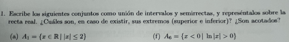 Escribe los siguientes conjuntos como unión de intervalos y semirrectas, y represéntalos sobre la 
recta real. ¿Cuáles son, en caso de existir, sus extremos (superior e inferior)? ¿Son acotados? 
(a) A_1= x∈ R||x|≤ 2 (f) A_6= x<0|ln |x|>0