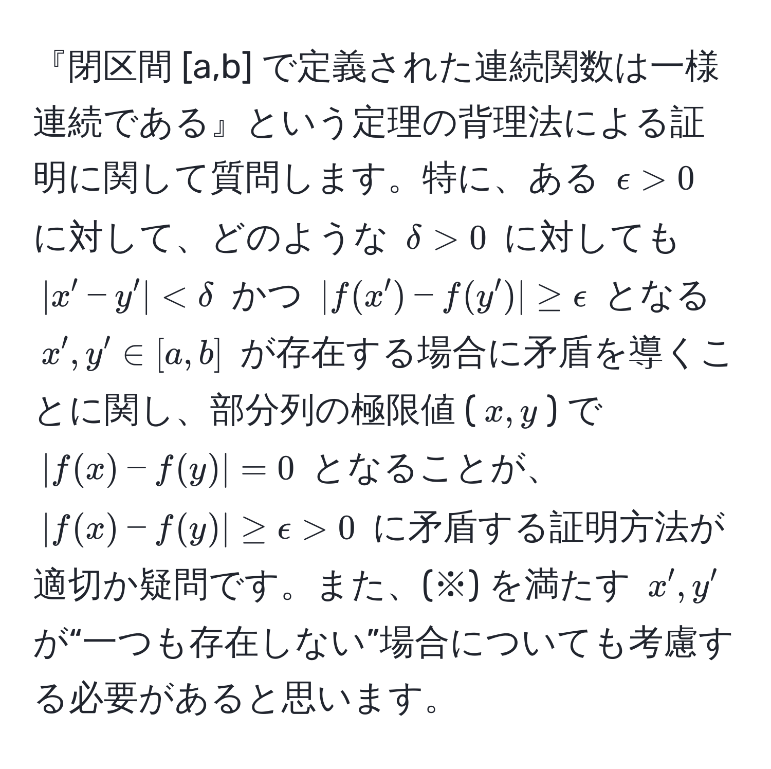 『閉区間 [a,b] で定義された連続関数は一様連続である』という定理の背理法による証明に関して質問します。特に、ある $epsilon > 0$ に対して、どのような $delta > 0$ に対しても $|x' - y'| 0$ に矛盾する証明方法が適切か疑問です。また、(※) を満たす $x', y'$ が“一つも存在しない”場合についても考慮する必要があると思います。