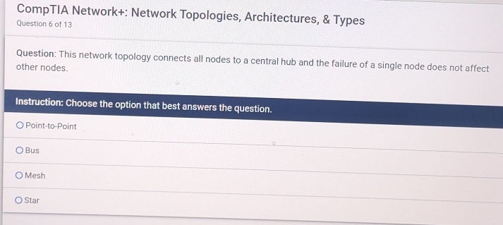 CompTIA Network+: Network Topologies, Architectures, & Types
Question 6 of 13
Question: This network topology connects all nodes to a central hub and the failure of a single node does not affect
other nodes.
Instruction: Choose the option that best answers the question.
Point-to-Point
Bus
Mesh
Star