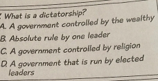 What is a dictatorship?
A. A government controlled by the wealthy
B. Absolute rule by one leader
C. A government controlled by religion
D. A government that is run by elected
leaders