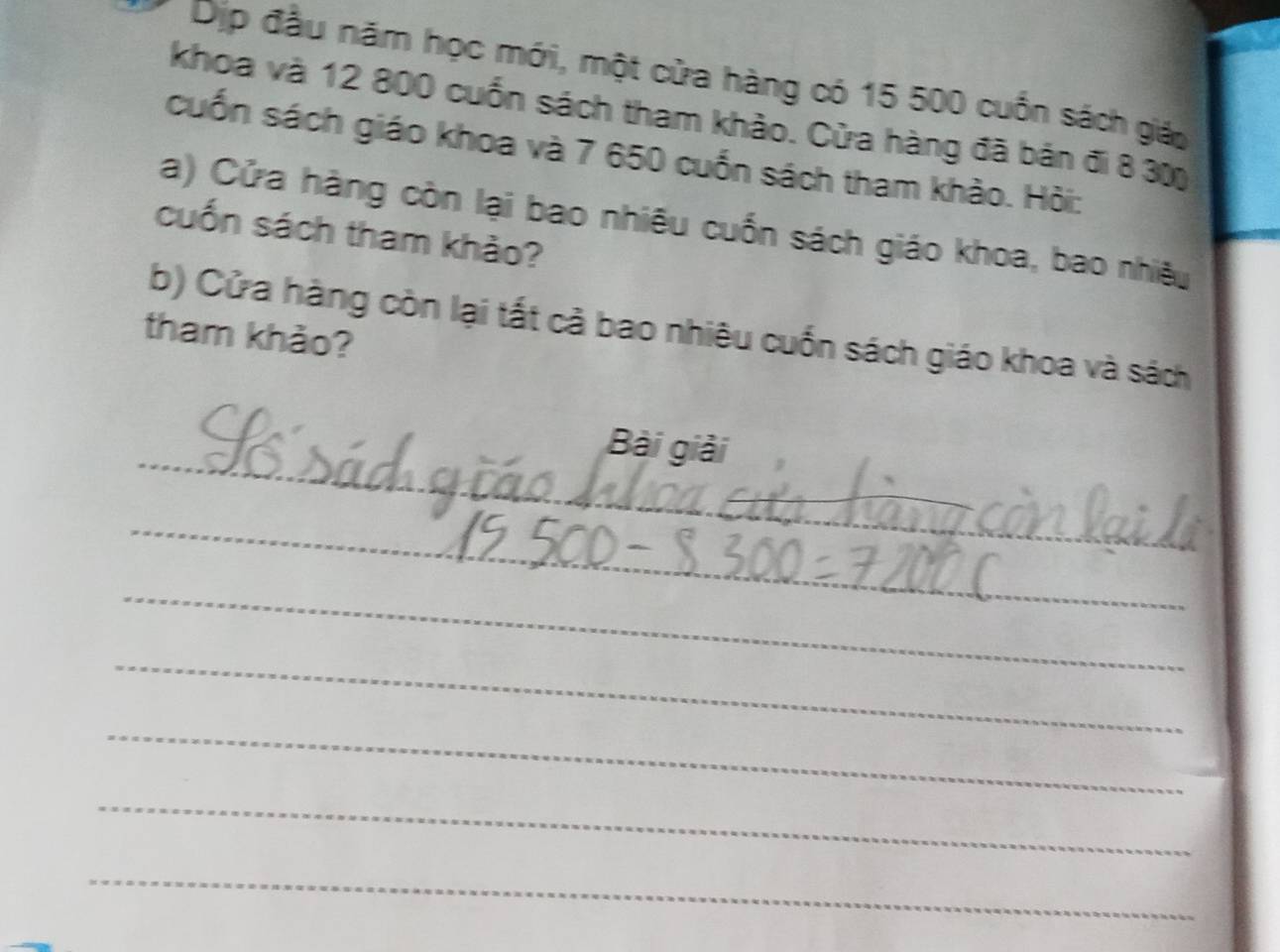 Dịp đầu năm học mới, một cửa hàng có 15 500 cuốn sách giáo 
khoa và 12 800 cuốn sách tham khảo. Cửa hàng đã bản đi 8 30
cuốn sách giáo khoa và 7 650 cuốn sách tham khảo. Hỏi: 
a) Cửa hàng còn lại bao nhiêu cuốn sách giáo khoa, bao nhiều 
cuốn sách tham khảo? 
b) Cửa hàng còn lại tất cả bao nhiêu cuốn sách giáo khoa và sách 
tham khảo? 
_ 
Bài giải 
_ 
_ 
_ 
_ 
_ 
_