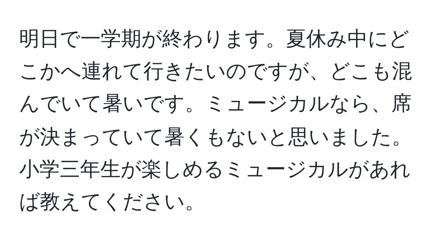 明日で一学期が終わります。夏休み中にどこかへ連れて行きたいのですが、どこも混んでいて暑いです。ミュージカルなら、席が決まっていて暑くもないと思いました。小学三年生が楽しめるミュージカルがあれば教えてください。