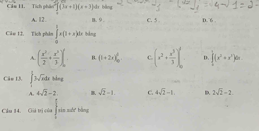 Tích phân ∈tlimits _0(3x+1)(x+3)dx bằng
A. 12. B. 9. C. 5. D. ˙6 .
Câu 12. Tích phân ∈tlimits _0^(1x(1+x)dx bàng
A. (frac x^2)2+ x^3/3 )|_0^(1 B. (1+2x)|_0^1. C. (x^2)+ x^3/3 )|_0^(1. D. ∈tlimits _0)(x^2+x^3)dx. 
Câu 13. ∈tlimits _1^(23sqrt x)dx bàng
A. 4sqrt(2)-2. B. sqrt(2)-1. C. 4sqrt(2)-1. D. 2sqrt(2)-2. 
Câu 14. Giá trị của ∈tlimits _0^((frac π)2)sin xdx' bằng